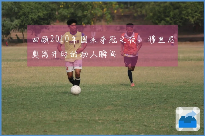 回顾2010年国米夺冠之夜，穆里尼奥离开时的动人瞬间