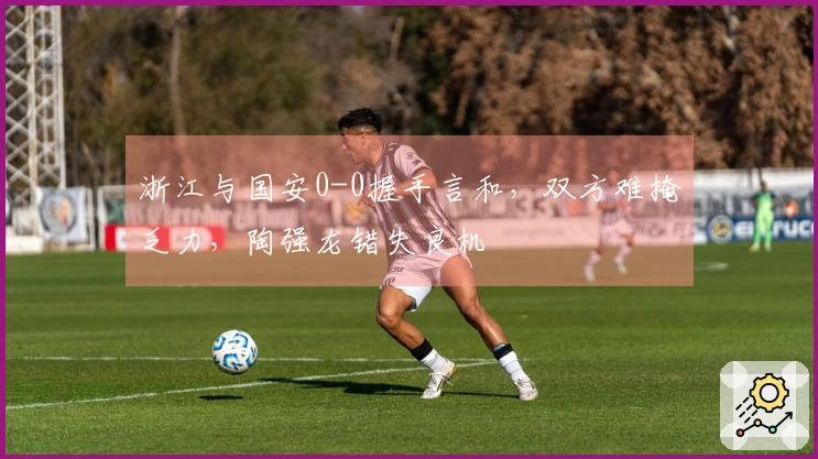浙江与国安0-0握手言和，双方难掩乏力，陶强龙错失良机