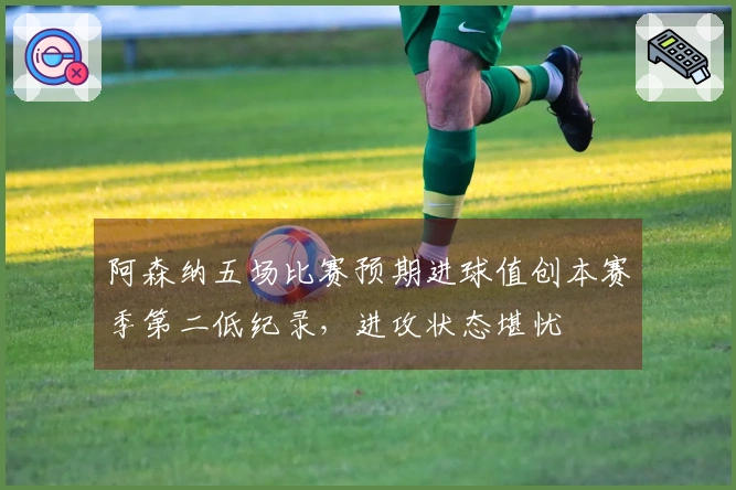 阿森纳五场比赛预期进球值创本赛季第二低纪录，进攻状态堪忧
