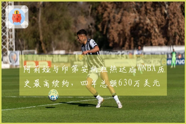阿莉娅与印第安纳狂热达成WNBA历史最高续约，四年总额630万美元