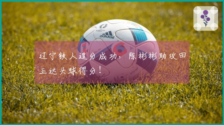 辽宁铁人追分成功，陈彬彬助攻田玉达头球得分！