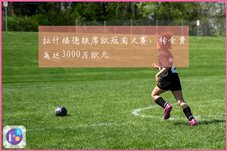 拉什福德缺席欧冠淘汰赛，转会费高达3000万欧元