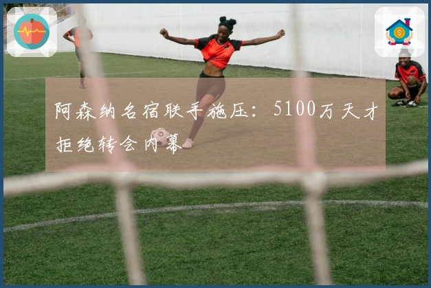 阿森纳名宿联手施压：5100万天才拒绝转会内幕