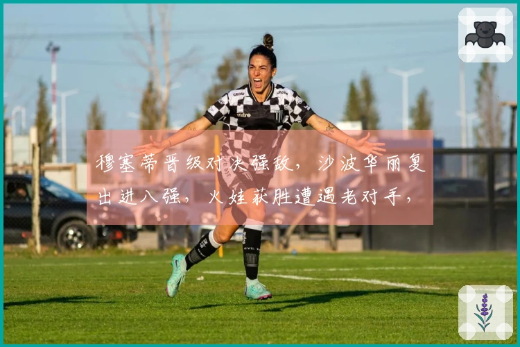 穆塞蒂晋级对决强敌，沙波华丽复出进八强，火娃获胜遭遇老对手，阿古特或将退赛