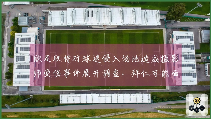 欧足联将对球迷侵入场地造成摄影师受伤事件展开调查，拜仁可能面临惩罚