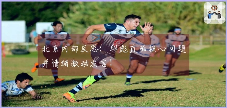 北京内部反思：邱彪直面核心问题并情绪激动发言！