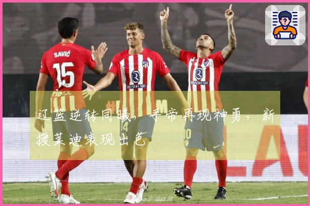 辽篮逆转同曦，手帝再现神勇，新援莱迪表现出色