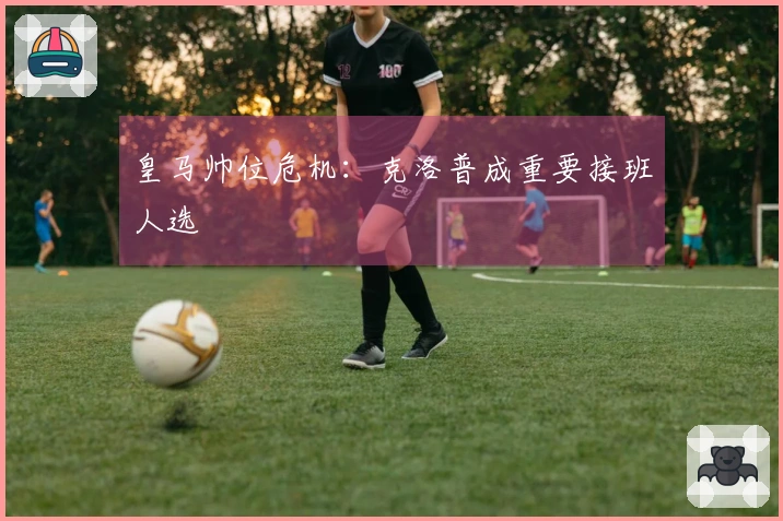 皇马帅位危机：克洛普成重要接班人选