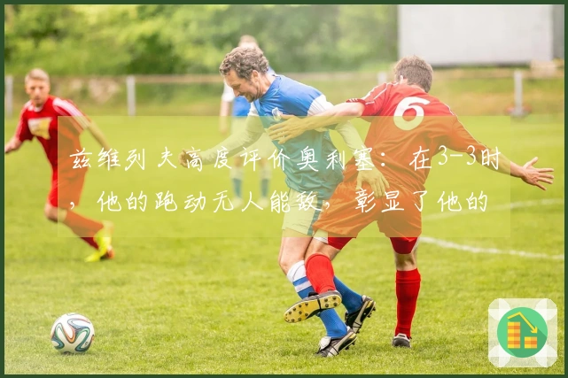 兹维列夫高度评价奥利塞：在3-3时，他的跑动无人能敌，彰显了他的独特性