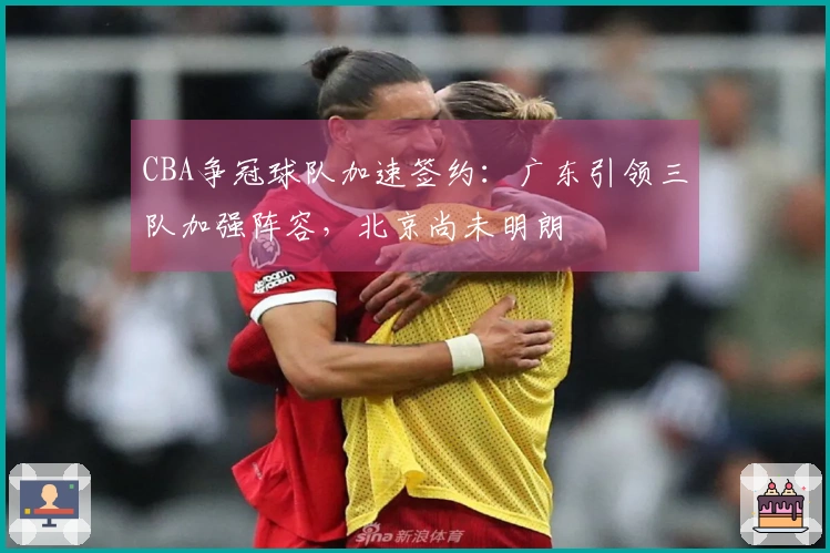 CBA争冠球队加速签约：广东引领三队加强阵容，北京尚未明朗