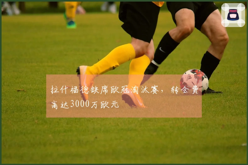 拉什福德缺席欧冠淘汰赛，转会费高达3000万欧元