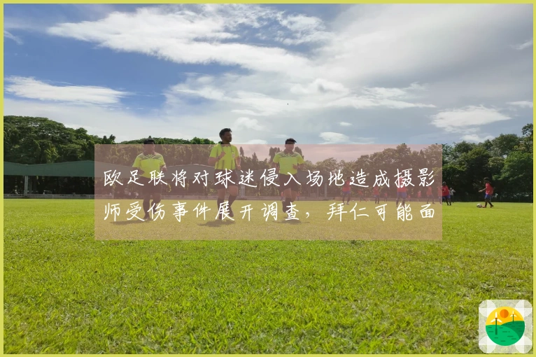 欧足联将对球迷侵入场地造成摄影师受伤事件展开调查，拜仁可能面临惩罚