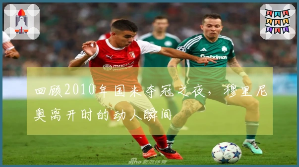 回顾2010年国米夺冠之夜，穆里尼奥离开时的动人瞬间