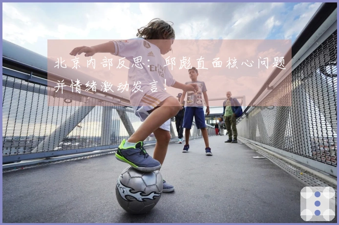 北京内部反思：邱彪直面核心问题并情绪激动发言！